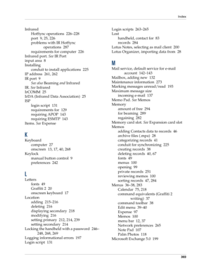 Page 313Index
303
Infrared
HotSync operations 226–228
port 9, 25, 226
problems with IR HotSync 
operations 287
requirements for computer 226
Infrared port. See IR Port
input area 8
Installing
conduit to install applications 225
IP address 261, 262
IR port 9
See also Beaming and Infrared
IR. See Infrared
IrCOMM 25
IrDA (Infrared Data Association) 25
ISP
login script 131
requirements for 129
requiring APOP 143
requiring ESMTP 143
Items. See Expense
K
Keyboard
computer 27
onscreen 13, 17, 40, 268
Keylock
manual...