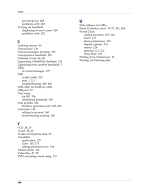Page 318Index
308
pen stroke for 268
problems with 282
Turning on handheld
displaying owner’s name 269
problems with 282
U
Undoing actions 40
Unread mail 136
Unread messages, marking 193
Unresponsive handheld 283
Untimed events 66, 68
Upgrading a MultiMail database 128
Upgrading from another handheld 2
URLs
in e-mail messages 179
USB
cradle/cable 229
port 1, 2, 3
troubleshooting 285, 286
USB cable. See HotSync cable
USB port 10
User name
for ISP 256
identifying handheld 269
User profiles 234
HotSync operation...