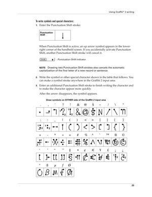 Page 33Using Graffiti® 2 writing
23
To write symbols and special characters:
1.Enter the Punctuation Shift stroke:
When Punctuation Shift is active, an up arrow symbol appears in the lower-
right corner of the handheld screen. If you accidentally activate Punctuation 
Shift, another Punctuation Shift stroke will cancel it.
NOTEDrawing two Punctuation Shift strokes also cancels the automatic 
capitalization of the first letter of a new record or sentence.
2.Write the symbol or other special character shown in...