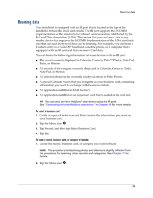 Page 35Beaming data
25
Beaming data
Your handheld is equipped with an IR port that is located at the top of the 
handheld, behind the small dark shield. The IR port supports the IrCOMM 
implementation of the standards for infrared communication established by the 
Infrared Data Association (IrDA). This means that you can beam data to any 
nearby device that supports the IrCOMM implementation of the IrDA standards 
and that can read the type of data you’re beaming. For example, you can beam a 
Contacts entry to...