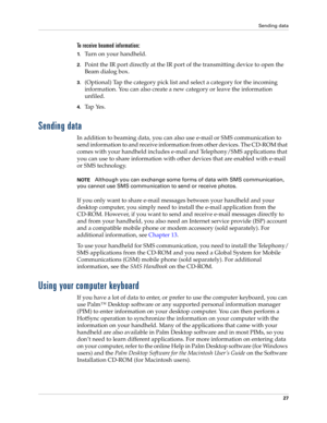 Page 37Sending data
27
To receive beamed information:
1.Turn on your handheld.
2.Point the IR port directly at the IR port of the transmitting device to open the 
Beam dialog box.
3.(Optional) Tap the category pick list and select a category for the incoming 
information. You can also create a new category or leave the information 
unfiled.
4.Tap Yes. 
Sending data
In addition to beaming data, you can also use e-mail or SMS communication to 
send information to and receive information from other devices. The...