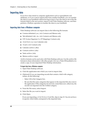 Page 38Chapter 3 Entering Data on Your Handheld
28
Importing data
If you have data stored in computer applications such as spreadsheets and 
databases, or if you want to import data from another handheld, you can transfer 
the data to your handheld without having to type it. Save the data in one of the file 
formats listed in the next section, import it into Palm Desktop software, and then 
perform a HotSync operation to transfer the data to your handheld.
Importing data from a Windows computer
Palm Desktop...