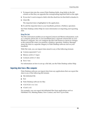 Page 39Importing data
29
7.To import data into the correct Palm Desktop fields, drag fields in the left 
column so that they are opposite the corresponding imported field on the right.
8.If you don’t want to import a field, click the check box for that field to deselect it.
9.Click OK.
The imported data is highlighted in the application.
10 .To add the imported data to your handheld, perform a HotSync operation.
See Palm Desktop online Help for more information on importing and exporting 
data.
Using File Link...