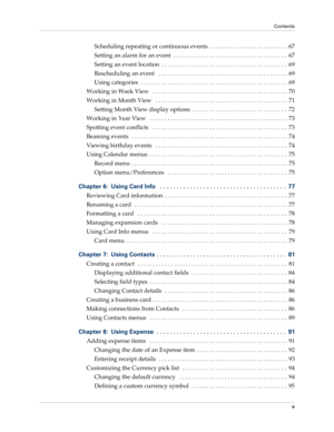 Page 5Contents
v
Scheduling repeating or continuous events  . . . . . . . . . . . . . . . . . . . . . . . . . .  67
Setting an alarm for an event  . . . . . . . . . . . . . . . . . . . . . . . . . . . . . . . . . . . . . .  67
Setting an event location  . . . . . . . . . . . . . . . . . . . . . . . . . . . . . . . . . . . . . . . . . .  69
Rescheduling an event   . . . . . . . . . . . . . . . . . . . . . . . . . . . . . . . . . . . . . . . . . . .  69
Using categories  . . . . . . . . . . . . . . . . . . . . ....