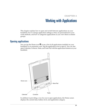 Page 4131
CHAPTER 4
Working with Applications
This chapter explains how to open and switch between applications on your 
handheld, how to change application settings so they are personalized to your 
work methods, and how to categorize applications so you view them in related 
groups.
Opening applications
You can tap the Home icon   to see a list of all applications installed on your 
handheld or an expansion card. Tap the application icon to open it. You can also 
open Calendar, Contacts, Tasks, and Note Pad...