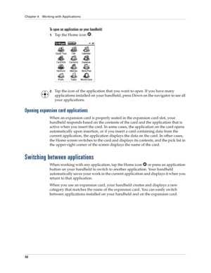 Page 42Chapter 4 Working with Applications
32
To open an application on your handheld:
1.Tap the Home icon  . 
2.Tap the icon of the application that you want to open. If you have many 
applications installed on your handheld, press Down on the navigator to see all 
your applications. 
Opening expansion card applications
When an expansion card is properly seated in the expansion card slot, your 
handheld responds based on the contents of the card and the application that is 
active when you insert the card. In...