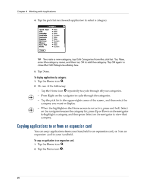 Page 44Chapter 4 Working with Applications
34
4.Tap the pick list next to each application to select a category.
TIPTo create a new category, tap Edit Categories from the pick list. Tap New, 
enter the category name, and then tap OK to add the category. Tap OK again to 
close the Edit Categories dialog box.
5.Ta p  D o n e .
To display applications by category: 
1.Tap the Home icon  . 
2.Do one of the following:
– Tap the Home icon   repeatedly to cycle through all your categories.
– Press Right on the...