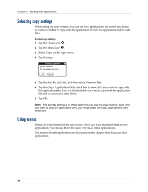 Page 46Chapter 4 Working with Applications
36
Selecting copy settings
When using the copy feature, you can set how applications are sorted and listed, 
as well as whether to copy only the application or both the application and its data 
files. 
To select copy settings:
1.Tap the Home icon  .
2.Tap the Menu icon  .
3.Select Copy on the App menu.
4.Tap Settings.
5.Tap the Sort By pick list, and then select Name or Size.
6.Tap the Copy Application Only check box to select it if you want to copy only 
the...