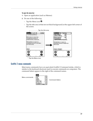 Page 47Using menus
37
To open the menu bar:
1.Open an application (such as Memos).
2.Do one of the following:
– Tap the Menu icon  . 
– Tap the title area (white text on black background) at the upper-left corner of 
the screen.
Graffiti 2 menu commands
Most menu commands have an equivalent Graffiti 2 Command stroke, which is 
similar to the keyboard shortcuts used to execute commands on computers. The 
command letters appear to the right of the command names. 
Tap the Menu icon
Tap the title area
Command...