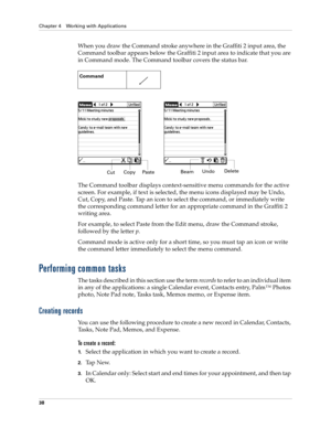 Page 48Chapter 4 Working with Applications
38
When you draw the Command stroke anywhere in the Graffiti 2 input area, the 
Command toolbar appears below the Graffiti 2 input area to indicate that you are 
in Command mode. The Command toolbar covers the status bar.
The Command toolbar displays context-sensitive menu commands for the active 
screen. For example, if text is selected, the menu icons displayed may be Undo, 
Cut, Copy, and Paste. Tap an icon to select the command, or immediately write 
the...