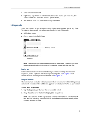 Page 49Performing common tasks
39
4.Enter text for the record.
5.(Optional) Tap Details to select attributes for the record. (In Note Pad, the 
Details command is located on the Options menu.)
6.In Contacts, Note Pad, and Memos only: Tap Done.
Editing records
After you create a record, you can change, delete, or enter new text at any time. 
Two screen features tell you when your handheld is in Edit mode:
nA blinking cursor 
nOne or more dotted edit lines
NOTEIn Note Pad, you can write anywhere on the screen....