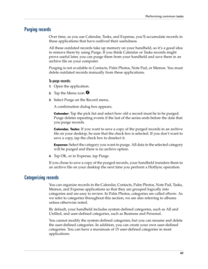Page 51Performing common tasks
41
Purging records
Over time, as you use Calendar, Tasks, and Expense, you’ll accumulate records in 
these applications that have outlived their usefulness. 
All these outdated records take up memory on your handheld, so it’s a good idea 
to remove them by using Purge. If you think Calendar or Tasks records might 
prove useful later, you can purge them from your handheld and save them in an 
archive file on your computer.
Purging is not available in Contacts, Palm Photos, Note...