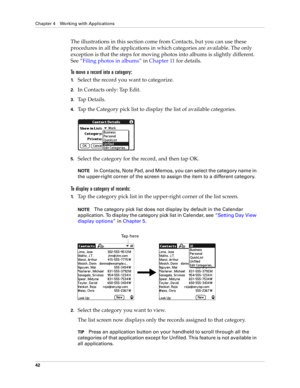 Page 52Chapter 4 Working with Applications
42
The illustrations in this section come from Contacts, but you can use these 
procedures in all the applications in which categories are available. The only 
exception is that the steps for moving photos into albums is slightly different. 
See“Filing photos in albums” in Chapter 11 for details.
To move a record into a category:
1.Select the record you want to categorize.
2.In Contacts only: Tap Edit.
3.Ta p  D e t a i l s .
4.Tap the Category pick list to display the...