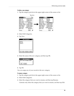 Page 53Performing common tasks
43
To define a new category:
1.Tap the category pick list in the upper-right corner of the screen or list.
2.Select Edit Categories. 
3.Ta p  N e w.
4.Enter the name of the new category, and then tap OK.
5.Ta p  O K .
You can assign any of your records to the new category.
To rename a category:
1.Tap the category pick list in the upper-right corner of the screen or list.
2.Select Edit Categories. 
3.Select the category that you want to rename, and then tap Rename.
Calendar only....