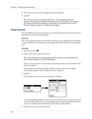 Page 54Chapter 4 Working with Applications
44
4.Enter the new name for the category, and then tap OK.
5.Ta p  O K .
TIPYou can group the records within two or more categories into one 
category by giving the categories the same name. For example, if you change 
the name of the Personal category to Business, all records formerly in the 
Personal category appear in the Business category.
Finding information
Your handheld offers several ways for you to find information quickly. This section 
describes the most...