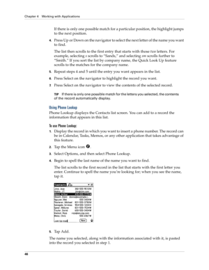 Page 56Chapter 4 Working with Applications
46
If there is only one possible match for a particular position, the highlight jumps 
to the next position.
4.Press Up or Down on the navigator to select the next letter of the name you want 
to find.
The list then scrolls to the first entry that starts with those two letters. For 
example, selecting s scrolls to “Sands,” and selecting sm scrolls further to 
“Smith.” If you sort the list by company name, the Quick Look Up feature 
scrolls to the matches for the...