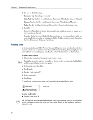 Page 58Chapter 4 Working with Applications
48
4.Do one of the following:
Contacts: Tap the setting you want.
Note Pad: Tap the Sort by pick list, and then select Alphabetic, Date, or Manual.
Memos: Tap the Sort by pick list, and then select Alphabetic or Manual.
Tasks: Tap the Sort by pick list, and then select the sort criteria you want.
5.Ta p  O K .
To sort the Note Pad or Memo list manually, tap and drag a note or memo to a 
new location in the list. 
To make the list appear in Palm Desktop software as you...