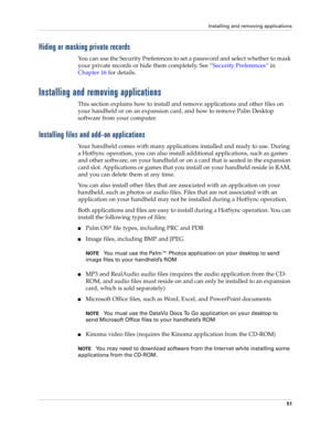 Page 61Installing and removing applications
51
Hiding or masking private records
You can use the Security Preferences to set a password and select whether to mask 
your private records or hide them completely. See“Security Preferences” in 
Chapter 16 for details.
Installing and removing applications
This section explains how to install and remove applications and other files on 
your handheld or on an expansion card, and how to remove Palm Desktop 
software from your computer.
Installing files and add-on...