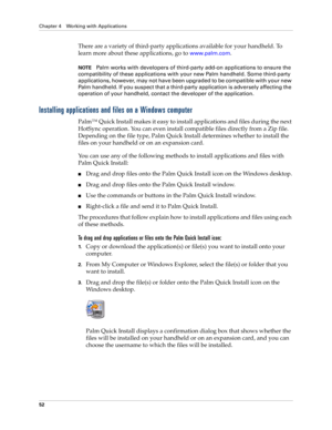 Page 62Chapter 4 Working with Applications
52
There are a variety of third-party applications available for your handheld. To 
learn more about these applications, go to 
www.palm.com.
NOTEPalm works with developers of third-party add-on applications to ensure the 
compatibility of these applications with your new Palm handheld. Some third-party 
applications, however, may not have been upgraded to be compatible with your new 
Palm handheld. If you suspect that a third-party application is adversely affecting...