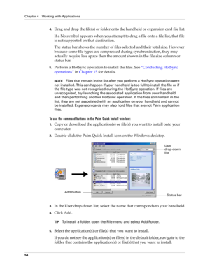 Page 64Chapter 4 Working with Applications
54
4.Drag and drop the file(s) or folder onto the handheld or expansion card file list.
If a No symbol appears when you attempt to drag a file onto a file list, that file 
is not supported on that destination. 
The status bar shows the number of files selected and their total size. However 
because some file types are compressed during synchronization, they may 
actually require less space then the amount shown in the file size column or 
status bar.
5.Perform a...