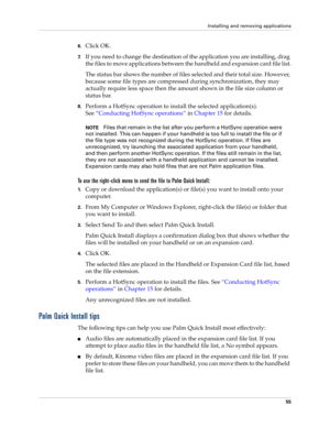 Page 65Installing and removing applications
55
6.Click OK.
7.If you need to change the destination of the application you are installing, drag 
the files to move applications between the handheld and expansion card file list.
The status bar shows the number of files selected and their total size. However, 
because some file types are compressed during synchronization, they may 
actually require less space then the amount shown in the file size column or 
status bar.
8.Perform a HotSync operation to install the...