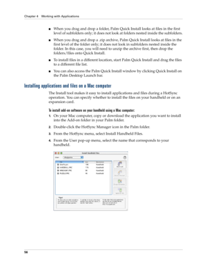 Page 66Chapter 4 Working with Applications
56
nWhen you drag and drop a folder, Palm Quick Install looks at files in the first 
level of subfolders only; it does not look at folders nested inside the subfolders.
nWhen you drag and drop a .zip archive, Palm Quick Install looks at files in the 
first level of the folder only; it does not look in subfolders nested inside the 
folder. In this case, you will need to unzip the archive first, then drop the 
folders/files onto Quick Install.
nTo install files in a...