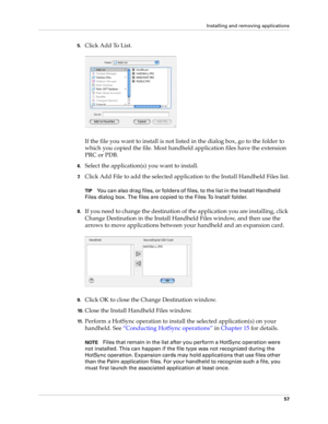 Page 67Installing and removing applications
57
5.Click Add To List.
If the file you want to install is not listed in the dialog box, go to the folder to 
which you copied the file. Most handheld application files have the extension 
PRC or PDB.
6.Select the application(s) you want to install.
7.Click Add File to add the selected application to the Install Handheld Files list.
TIPYou can also drag files, or folders of files, to the list in the Install Handheld 
Files dialog box. The files are copied to the Files...