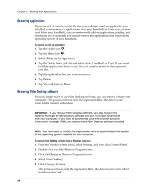Page 68Chapter 4 Working with Applications
58
Removing applications
If you run out of memory or decide that you no longer need an application you 
installed, you can remove applications from your handheld or from an expansion 
card. From your handheld, you can remove only add-on applications, patches, and 
extensions that you install; you cannot remove the applications that reside in the 
operating system of your handheld.
To remove an add-on application: 
1.Tap the Home icon  . 
2.Tap the Menu icon  ....