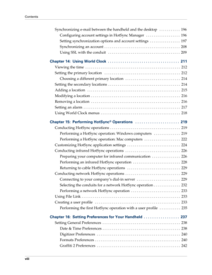 Page 8Contents
viii
Synchronizing e-mail between the handheld and the desktop   . . . . . . . . . . .  196
Configuring account settings in HotSync Manager   . . . . . . . . . . . . . . . . . .  196
Setting synchronization options and account settings  . . . . . . . . . . . . . . . .  197
Synchronizing an account  . . . . . . . . . . . . . . . . . . . . . . . . . . . . . . . . . . . . . . . .  208
Using SSL with the conduit   . . . . . . . . . . . . . . . . . . . . . . . . . . . . . . . . . . . . . .  209...