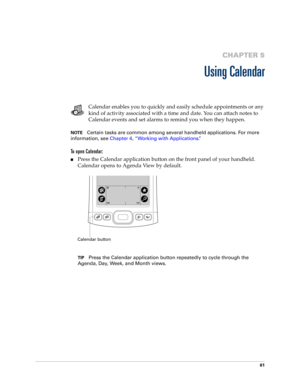Page 7161
CHAPTER 5
Using Calendar
Calendar enables you to quickly and easily schedule appointments or any 
kind of activity associated with a time and date. You can attach notes to 
Calendar events and set alarms to remind you when they happen. 
NOTECertain tasks are common among several handheld applications. For more 
information, see Chapter 4, “Working with Applications.”
To open Calendar:
nPress the Calendar application button on the front panel of your handheld. 
Calendar opens to Agenda View by...