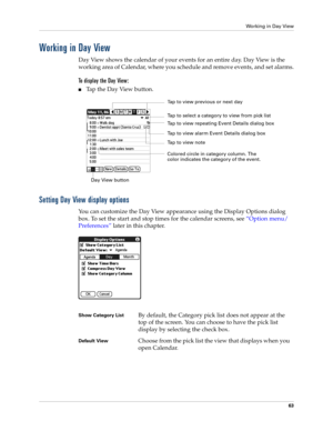 Page 73Working in Day View
63
Working in Day View
Day View shows the calendar of your events for an entire day. Day View is the 
working area of Calendar, where you schedule and remove events, and set alarms.
To display the Day View:
nTap the Day View button.
Setting Day View display options
You can customize the Day View appearance using the Display Options dialog 
box. To set the start and stop times for the calendar screens, see “Option menu/
Preferences” later in this chapter.
Day View buttonTap to view...