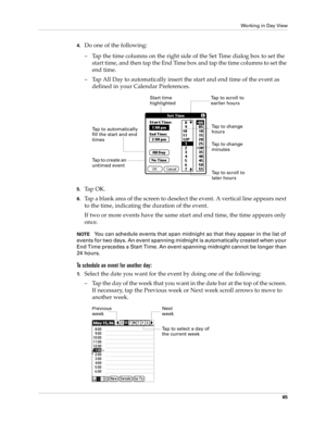 Page 75Working in Day View
65
4.Do one of the following:
– Tap the time columns on the right side of the Set Time dialog box to set the 
start time, and then tap the End Time box and tap the time columns to set the 
end time.
– Tap All Day to automatically insert the start and end time of the event as 
defined in your Calendar Preferences.
5.Ta p  O K .
6.Tap a blank area of the screen to deselect the event. A vertical line appears next 
to the time, indicating the duration of the event.
If two or more events...