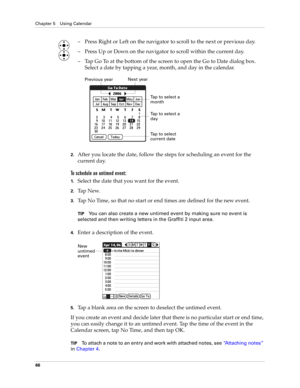 Page 76Chapter 5 Using Calendar
66
– Press Right or Left on the navigator to scroll to the next or previous day.
– Press Up or Down on the navigator to scroll within the current day.
– Tap Go To at the bottom of the screen to open the Go to Date dialog box. 
Select a date by tapping a year, month, and day in the calendar.
2.After you locate the date, follow the steps for scheduling an event for the 
current day.
To schedule an untimed event: 
1.Select the date that you want for the event.
2.Ta p  N e w.
3.Tap...