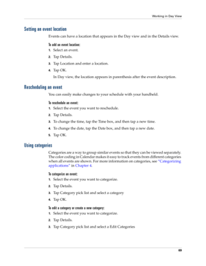 Page 79Working in Day View
69
Setting an event location
Events can have a location that appears in the Day view and in the Details view.
To add an event location:
1.Select an event.
2.Ta p  D e t a i l s .
3.Tap Location and enter a location.
4.Ta p  O K .
In Day view, the location appears in parenthesis after the event description.
Rescheduling an event
You can easily make changes to your schedule with your handheld. 
To reschedule an event:
1.Select the event you want to reschedule.
2.Ta p  D e t a i l s ....