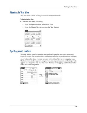 Page 83Working in Year View
73
Working in Year View
The Year View screen allows you to view multiple months. 
To display the Year View:
nPerform one of the following:
– From the Options menu, select Year View.
– From the Month View screen, tap the Year Button.
Spotting event conflicts
With the ability to define specific start and end times for any event, you could 
schedule events that overlap (an event that starts before a previous event finishes).
An event conflict (time overlap) appears in the Week View as...