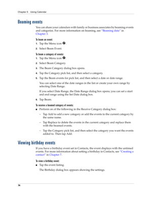 Page 84Chapter 5 Using Calendar
74
Beaming events
You can share your calendars with family or business associates by beaming events 
and categories. For more information on beaming, see“Beaming data” in 
Chapter 3.
To beam an event:
1.Tap the Menu icon  .
2.Select Beam Event.
To beam a category of events:
1.Tap the Menu icon  .
2.Select Beam Category.
3.The Beam Category dialog box opens.
4.Tap the Category pick list, and then select a category.
5.Tap the Beam events for pick list, and then select a date or...