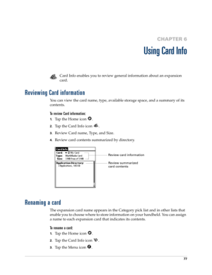 Page 8777
CHAPTER 6
Using Card Info
Card Info enables you to review general information about an expansion 
card. 
Reviewing Card information
You can view the card name, type, available storage space, and a summary of its 
contents.
To review Card information:
1.Tap the Home icon  .
2.Tap the Card Info icon  .
3.Review Card name, Type, and Size.
4.Review card contents summarized by directory.
Renaming a card
The expansion card name appears in the Category pick list and in other lists that 
enable you to choose...