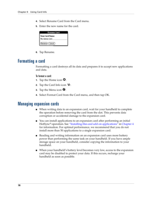 Page 88Chapter 6 Using Card Info
78
4.Select Rename Card from the Card menu.
5.Enter the new name for the card.
6.Ta p  R e n a m e .
Formatting a card
Formatting a card destroys all its data and prepares it to accept new applications 
and data.
To format a card:
1.Tap the Home icon  .
2.Tap the Card Info icon  .
3.Tap the Menu icon  .
4.Select Format Card from the Card menu, and then tap OK.
Managing expansion cards
nWhen writing data to an expansion card, wait for your handheld to complete 
the operation...