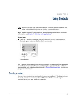 Page 9181
CHAPTER 7
Using Contacts
Contacts enables you to maintain names, addresses, phone numbers, and 
other information about your personal or business contacts. 
NOTECertain tasks are common among several handheld applications. For more 
information, see Chapter 4, “Working with Applications.”
To open Contacts: 
nPress the Contacts application button on the front panel of your handheld. 
Contacts opens to display the list of all your records.
TIPPress the Contacts application button repeatedly to cycle...