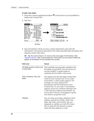 Page 92Chapter 7 Using Contacts
82
To create a new contact:
1.Press the Contacts application button   on the front of your handheld to 
display the Contacts list.
2.Ta p  N e w.
3.Tap each field for which you have contact information and enter the 
information. The features described in the following table help streamline and 
organize contact data entry.
TIPTap the scroll arrows   to move to the next page of information. See 
“Options menus” later in this chapter for information on the custom fields that...