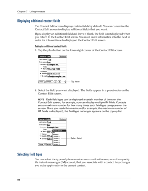 Page 94Chapter 7 Using Contacts
84
Displaying additional contact fields
The Contact Edit screen displays certain fields by default. You can customize the 
Contact Edit screen to display additional fields that you want.
If you display an additional field and leave it blank, the field is not displayed when 
you return to the Contact Edit screen. You must enter information into the field in 
order for it to continue to display on the Contact Edit screen.
To display additional contact fields:
1.Tap the plus button...