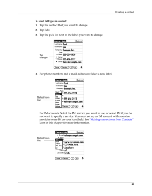 Page 95Creating a contact
85
To select field types in a contact:
1.Tap the contact that you want to change. 
2.Tap Edit.
3.Tap the pick list next to the label you want to change. 
4.For phone numbers and e-mail addresses: Select a new label.
For IM accounts: Select the IM service you want to use, or select IM if you do 
not want to specify a service. You must set up an IM account with a service 
provider to use IM on your handheld. See “Making connections from Contacts” 
later in this chapter for more...