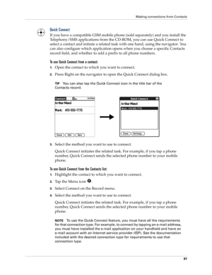 Page 97Making connections from Contacts
87
Quick Connect
If you have a compatible GSM mobile phone (sold separately) and you install the 
Telephony/SMS applications from the CD-ROM, you can use Quick Connect to 
select a contact and initiate a related task with one hand, using the navigator. You 
can also configure which application opens when you choose a specific Contacts 
record field, and whether to add a prefix to all phone numbers.
To use Quick Connect from a contact:
1.Open the contact to which you want...