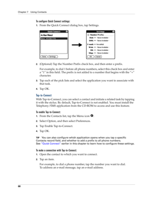 Page 98Chapter 7 Using Contacts
88
To configure Quick Connect settings:
1.From the Quick Connect dialog box, tap Settings.
2.(Optional) Tap the Number Prefix check box, and then enter a prefix.
For example, to dial 1 before all phone numbers, select this check box and enter 
a “1” in this field. The prefix is not added to a number that begins with the “+” 
character.
3.Tap each of the pick lists and select the application you want to associate with 
that task.
4.Ta p  O K .
Tap-to-Connect
With Tap-to-Connect,...