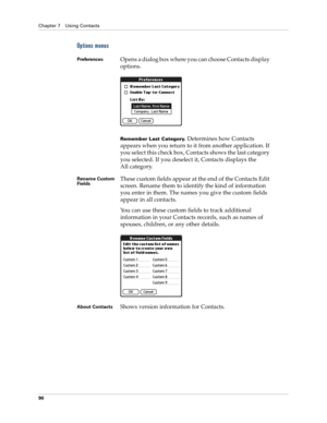 Page 100Chapter 7 Using Contacts
90
Options menus
PreferencesOpens a dialog box where you can choose Contacts display 
options.
Remember Last Category. Determines how Contacts 
appears when you return to it from another application. If 
you select this check box, Contacts shows the last category 
you selected. If you deselect it, Contacts displays the 
All category.
Rename Custom 
FieldsThese custom fields appear at the end of the Contacts Edit 
screen. Rename them to identify the kind of information 
you enter...