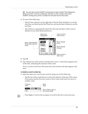 Page 101Scheduling an event
91
TIPYou can also use the Graffiti® writing area to open the Set Time dialog box. 
Make sure that no event is selected, and then on the number side of the 
Graffiti
® writing area, write a number for the start time of the event.
4.Do one of the following:
– Tap the time columns on the right side of the Set Time dialog box to set the 
start time, and then tap the End Time box and tap the time columns to set the 
end time.
– Tap All Day to automatically insert the start and end time of...