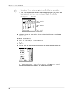 Page 102Chapter 8 Using Date Book
92
– Press Up or Down on the navigator to scroll within the current day.
– Tap Go To at the bottom of the screen to open the Go to Date dialog box. 
Select a date by tapping a year, month, and day in the calendar.
2.After you locate the date, follow the steps for scheduling an event for the 
current day.
To schedule an untimed event: 
1.Select the date that you want for the event.
2.Ta p  N e w.
3.Tap No Time, so that no start or end times are defined for the new event.
TIPYou...