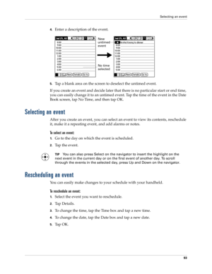 Page 103Selecting an event
93
4.Enter a description of the event.
5.Tap a blank area on the screen to deselect the untimed event.
If you create an event and decide later that there is no particular start or end time, 
you can easily change it to an untimed event. Tap the time of the event in the Date 
Book screen, tap No Time, and then tap OK.
Selecting an event
After you create an event, you can select an event to view its contents, reschedule 
it, make it a repeating event, and add alarms or notes. 
To select...