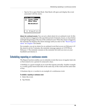 Page 105Scheduling repeating or continuous events
95
– Tap Go To to open Date Book. Date Book will open and display the event 
associated with the alarm. 
Alarm for untimed events: You can set a silent alarm for an untimed event. In this 
case the alarm is triggered at the specified period of minutes, hours, or days before 
midnight (beginning) of the day of the untimed event. When the alarm is triggered, 
the reminder list displays the alarm message until you clear it. See“Receiving and 
alerts” in Chapter 4...