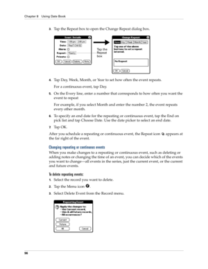 Page 106Chapter 8 Using Date Book
96
3.Tap the Repeat box to open the Change Repeat dialog box.
4.Tap Day, Week, Month, or Year to set how often the event repeats.
For a continuous event, tap Day.
5.On the Every line, enter a number that corresponds to how often you want the 
event to repeat 
For example, if you select Month and enter the number 2, the event repeats 
every other month.
6.To specify an end date for the repeating or continuous event, tap the End on 
pick list and tap Choose Date. Use the date...